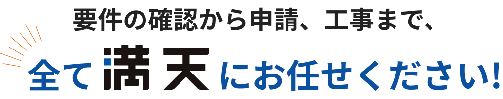要件の確認から申請、工事まで、全て満天にお任せください!