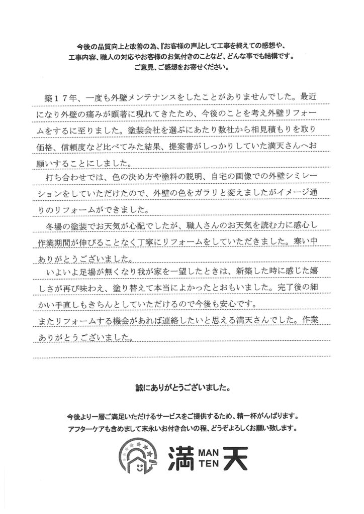 テキスト：築17年、一度も外壁メンテナンスをしたことがありませんでした。最近になり外壁の痛みが顕著に現れてきたため、今後のことを考え外壁リフォームをするに至りました。塗装会社を選ぶにあたり数社から相見積もりを取り価格、信頼度など比べてみた結果、提案書がしっかりしていた満天さんへお 願いすることにしました。打ち合わせでは、色の決め方や塗料の説明、自宅の画像での外壁シミレー ションをしていただけたので、外壁の色をガラリと変えましたがイメージ通りのリフォームができました。
冬場の塗装でお天気が心配でしたが、職人さんのお天気を読む力に感心し 作業期間が伸びることなく丁寧にリフォームをしていただきました。寒い中 ありがとうございました。いよいよ足場が無くなり我が家を一望したときは、新築した時に感じた嬉 しさが再び味わえ、塗り替えて本当によかったとおもいました。完了後の細かい手直しもきちんとしていただけるので今後も安心です。またリフォームする機会があれば連絡したいと思える満天さんでした。作業ありがとうございました。