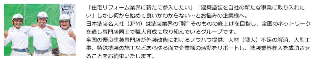 塗装名人社とは「住宅リフォーム業界に新たに参入したい」「建築塗装を自社の新たな事業に取り入れたい」しかし何から始めて良いかわからない…とお悩みの企業様へ。  日本塗装名人社（JPM）は塗装業界の”質” そのものの底上げを目指し、全国のネットワークを通し専門店同士で職人育成に取り組んでいるグループです。  全国の優良塗装専門店が外装改修におけるノウハウ提供、人材（職人）不足の解消、大型工事、特殊塗装の施工などあらゆる面で企業様の活動をサポートし、塗装業界参入を成功させることをお約束いたします。